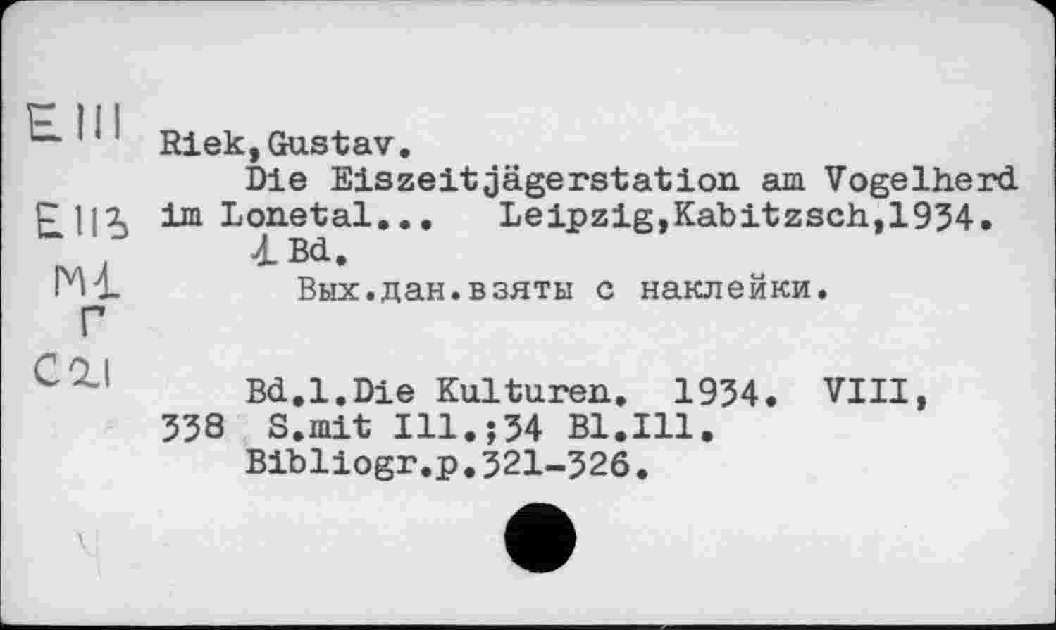 ﻿! ‘ ' Riek, Gustav.
Die Eiszeit jägerstation. am Vogelherd, im Lonetal... Leipzig, Kabitzsch, 1934.
■iBd.
Вых.дан.взяты с наклейки.
Г
Bd.1.Die Kulturell. 1934. VIII, 338 S.mit Ill.;34 Bl.Ill.
Bibliogr.p.321-326.